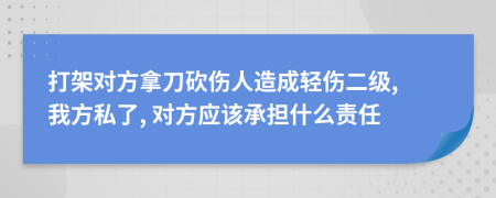 打架对方拿刀砍伤人造成轻伤二级, 我方私了, 对方应该承担什么责任