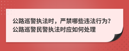 公路巡警执法时，严禁哪些违法行为？公路巡警民警执法时应如何处理