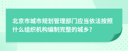北京市城市规划管理部门应当依法按照什么组织机构编制完整的城乡？