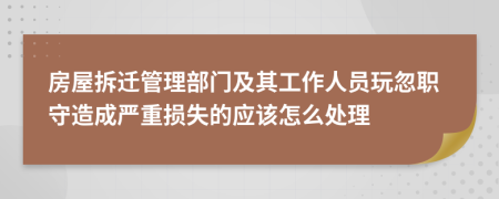 房屋拆迁管理部门及其工作人员玩忽职守造成严重损失的应该怎么处理