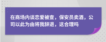 在商场内谈恋爱被查，保安员卖酒，公司以此为由将我辞退，这合理吗
