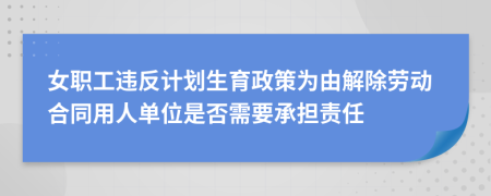 女职工违反计划生育政策为由解除劳动合同用人单位是否需要承担责任