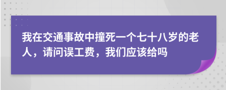 我在交通事故中撞死一个七十八岁的老人，请问误工费，我们应该给吗