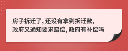 房子拆迁了, 还没有拿到拆迁款, 政府又通知要求赔偿, 政府有补偿吗