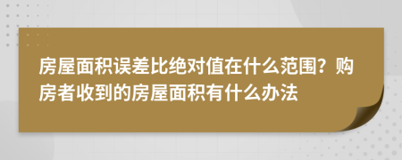 房屋面积误差比绝对值在什么范围？购房者收到的房屋面积有什么办法