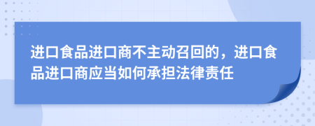 进口食品进口商不主动召回的，进口食品进口商应当如何承担法律责任