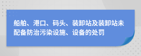 船舶、港口、码头、装卸站及装卸站未配备防治污染设施、设备的处罚