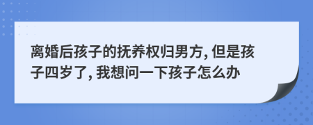 离婚后孩子的抚养权归男方, 但是孩子四岁了, 我想问一下孩子怎么办