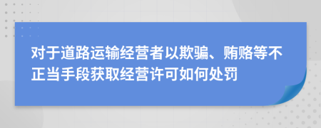 对于道路运输经营者以欺骗、贿赂等不正当手段获取经营许可如何处罚