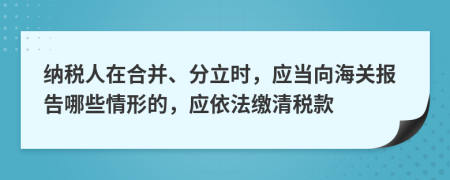 纳税人在合并、分立时，应当向海关报告哪些情形的，应依法缴清税款