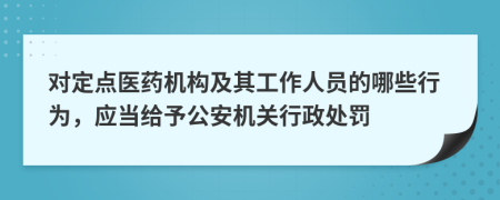 对定点医药机构及其工作人员的哪些行为，应当给予公安机关行政处罚