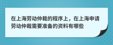 在上海劳动仲裁的程序上，在上海申请劳动仲裁需要准备的资料有哪些