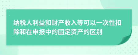 纳税人利益和财产收入等可以一次性扣除和在申报中的固定资产的区别