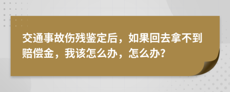 交通事故伤残鉴定后，如果回去拿不到赔偿金，我该怎么办，怎么办？