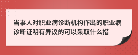 当事人对职业病诊断机构作出的职业病诊断证明有异议的可以采取什么措