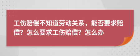 工伤赔偿不知道劳动关系，能否要求赔偿？怎么要求工伤赔偿？怎么办