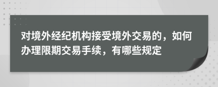 对境外经纪机构接受境外交易的，如何办理限期交易手续，有哪些规定