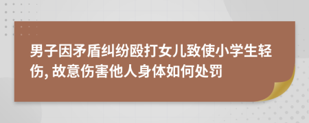 男子因矛盾纠纷殴打女儿致使小学生轻伤, 故意伤害他人身体如何处罚