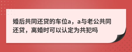 婚后共同还贷的车位a，a与老公共同还贷，离婚时可以认定为共犯吗