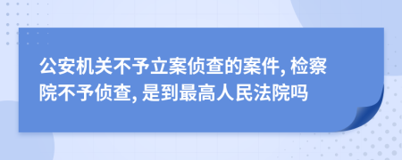 公安机关不予立案侦查的案件, 检察院不予侦查, 是到最高人民法院吗