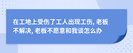 在工地上受伤了工人出现工伤, 老板不解决, 老板不愿意和我谈怎么办