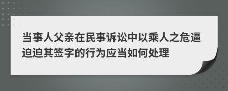 当事人父亲在民事诉讼中以乘人之危逼迫迫其签字的行为应当如何处理