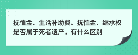 抚恤金、生活补助费、抚恤金、继承权是否属于死者遗产，有什么区别