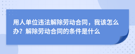 用人单位违法解除劳动合同，我该怎么办？解除劳动合同的条件是什么