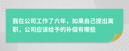 我在公司工作了六年，如果自己提出离职，公司应该给予的补偿有哪些