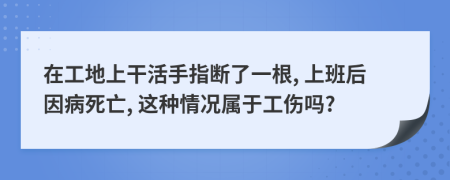 在工地上干活手指断了一根, 上班后因病死亡, 这种情况属于工伤吗?
