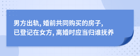 男方出轨, 婚前共同购买的房子, 已登记在女方, 离婚时应当归谁抚养