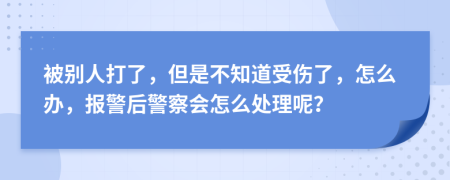 被别人打了，但是不知道受伤了，怎么办，报警后警察会怎么处理呢？