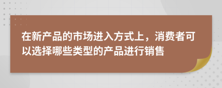 在新产品的市场进入方式上，消费者可以选择哪些类型的产品进行销售