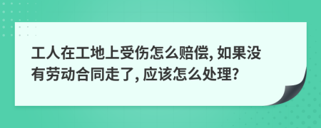 工人在工地上受伤怎么赔偿, 如果没有劳动合同走了, 应该怎么处理?