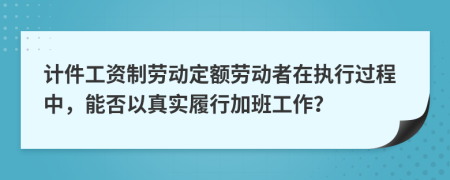 计件工资制劳动定额劳动者在执行过程中，能否以真实履行加班工作？