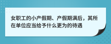 女职工的小产假期、产假期满后，其所在单位应当给予什么更为的待遇