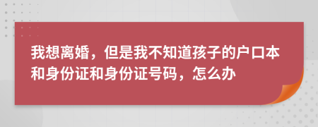 我想离婚，但是我不知道孩子的户口本和身份证和身份证号码，怎么办