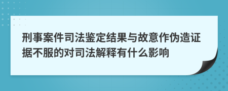 刑事案件司法鉴定结果与故意作伪造证据不服的对司法解释有什么影响