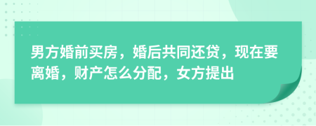 男方婚前买房，婚后共同还贷，现在要离婚，财产怎么分配，女方提出