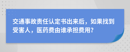 交通事故责任认定书出来后，如果找到受害人，医药费由谁承担费用？