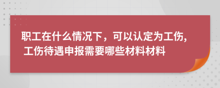 职工在什么情况下，可以认定为工伤, 工伤待遇申报需要哪些材料材料