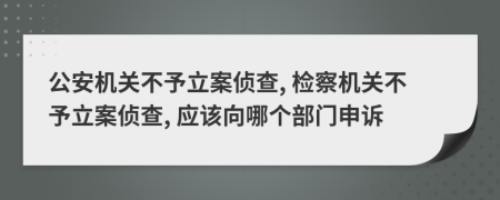 公安机关不予立案侦查, 检察机关不予立案侦查, 应该向哪个部门申诉