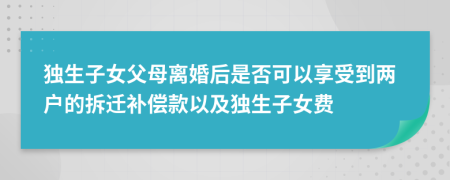 独生子女父母离婚后是否可以享受到两户的拆迁补偿款以及独生子女费