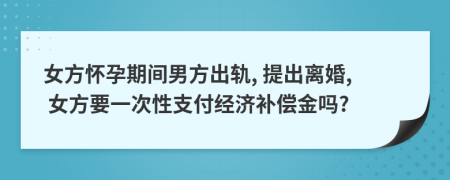 女方怀孕期间男方出轨, 提出离婚, 女方要一次性支付经济补偿金吗?