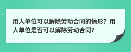 用人单位可以解除劳动合同的情形？用人单位是否可以解除劳动合同？