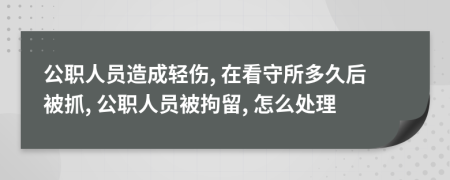 公职人员造成轻伤, 在看守所多久后被抓, 公职人员被拘留, 怎么处理