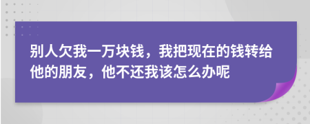 别人欠我一万块钱，我把现在的钱转给他的朋友，他不还我该怎么办呢