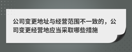 公司变更地址与经营范围不一致的，公司变更经营地应当采取哪些措施