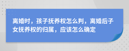 离婚时，孩子抚养权怎么判，离婚后子女抚养权的归属，应该怎么确定