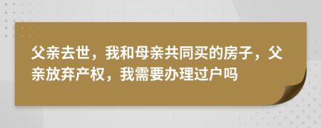 父亲去世，我和母亲共同买的房子，父亲放弃产权，我需要办理过户吗